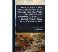 The Reform act, 1832; the Correspondence of the Late Earl Grey With His Majesty King William IV. and With Sir Herbert Taylor, From Nov. 1830 to June 1832;