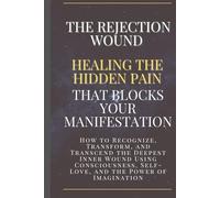 The Rejection Wound: Healing the Hidden Pain That Blocks Your Manifestation: How to Recognize, Transform, and Transcend the Deepest Inner Wound Using Consciousness, Self-Love, and Imagination