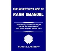 The Relentless Rise of Rahm Emanuel: Revolutionary insights into the grit, conflict, and transformation that shaped a modern political force