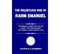The Relentless Rise of Rahm Emanuel: Revolutionary insights into the grit, conflict, and transformation that shaped a modern political force