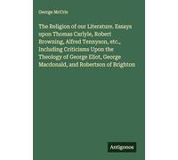 The Religion of our Literature. Essays upon Thomas Carlyle, Robert Browning, Alfred Tennyson, etc., Including Criticisms Upon the Theology of George Eliot, George Macdonald, and Robertson of Brighton