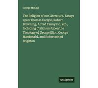 The Religion of our Literature. Essays upon Thomas Carlyle, Robert Browning, Alfred Tennyson, etc., Including Criticisms Upon the Theology of George Eliot, George Macdonald, and Robertson of Brighton