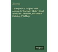 The Republic of Uruguay, South America. Its Geography, History, Rural Industries, Commerece, and General Statistics. With Maps
