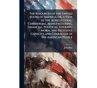 The Resources of the United States of America; or, A View of the Agricultural, Commercial, Manufacturing, Financial, Political, Literary, Moral and Religious Capacity and Character of the American People