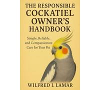 THE RESPONSIBILE COCKATIEL OWNER'S HANDBOOK: Simple, Reliable and Compassionate Care For Your Pet