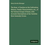 The Rose. A Treatise on the Cultivation, History, Family Characteristics, etc., of the Various Groups of Roses, with Accurate Descriptions of the Varieties Now Generally Grown