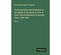 The Royal Dukes and Princesses of the Family of George III. A View of Court Life and Manners for Seventy Years, 1760-1830: Vol. II