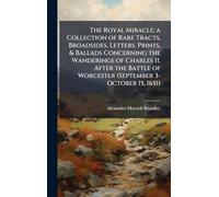 The Royal Miracle; a Collection of Rare Tracts, Broadsides, Letters, Prints, & Ballads Concerning the Wanderings of Charles II. After the Battle of Worcester (September 3-October 15, 1651)