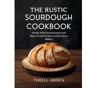The Rustic Sourdough Cookbook: Master Wild Fermentation and Bake Crusty Artisan Loaves Like a Bakery