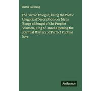 The Sacred Eclogue, being the Poetic Allegorical Descriptions, or Idylls (Songs of Songs) of the Prophet Solomon, King of Israel, Opening the Spiritual Mystery of Perfect Puptual Love