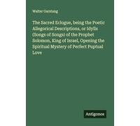 The Sacred Eclogue, being the Poetic Allegorical Descriptions, or Idylls (Songs of Songs) of the Prophet Solomon, King of Israel, Opening the Spiritual Mystery of Perfect Puptual Love