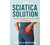 The Sciatica Solution: Overcoming Sciatic Pain Naturally