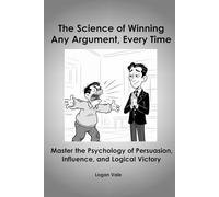 The Science of Winning Any Argument, Every Time - Master the Psychology of Persuasion, Influence, and Logical Victory