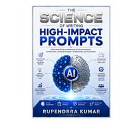 The Science of Writing High-Impact Prompts: A Practical Guide to Mastering AI Communication for Business, Content Creation, Productivity, and Innovation