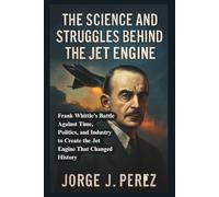 The Sciences and Struggles Behind the Jet Engine: Frank Whittle’s Battle Against Time, Politics, and Industry to Create the Jet Engine That Changed History