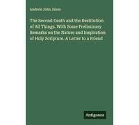 The Second Death and the Restitution of All Things. With Some Preliminary Remarks on the Nature and Inspiration of Holy Scripture. A Letter to a Friend