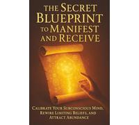The Secret Blueprint to Manifest and Receive: Calibrate Your Subconscious Mind, Rewire Limiting Beliefs, and Attract Abundance