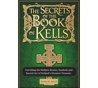 The Secrets of the Book of Kells: Unveiling the Hidden Stories, Symbols, and Sacred Art of Ireland’s Greatest Treasure