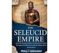 THE SELEUCID EMPIRE: From Macedonian Conquests To Roman Domination, The Legacy Of Hellenization And The Collapse Of An Ancient Power