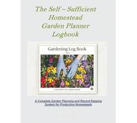 The Self - Sufficient Homestead Garden Planner Logbook & Journal: A Complete Garden Planning and Record Keeping System for Productive Homesteads