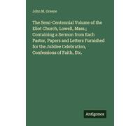 The Semi-Centennial Volume of the Eliot Church, Lowell, Mass.; Containing a Sermon from Each Pastor, Papers and Letters Furnished for the Jubilee Celebration, Confessions of Faith, Etc.