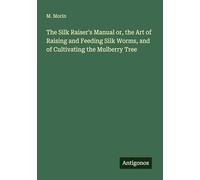 The Silk Raiser's Manual or, the Art of Raising and Feeding Silk Worms, and of Cultivating the Mulberry Tree