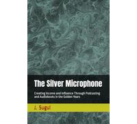 The Silver Microphone: Creating Income and Influence Through Podcasting and Audiobooks in the Golden Years