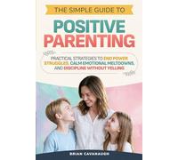 The Simple Guide to Positive Parenting: Practical Strategies to End Power Struggles, Calm Emotional Meltdowns, and Discipline Without Yelling