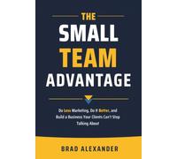 The Small Team Advantage: Do Less Marketing, Do It Better, and Build a Business Your Clients Can't Stop Talking About