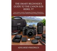 THE SMART BEGINNER’S GUIDE TO THE CANON EOS REBEL T7: Learn Camera Controls, Photography Techniques, Editing Basics, Maintenance, and Creative Methods Without Feeling Overwhelmed