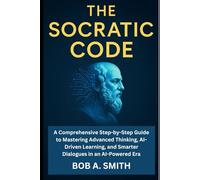 The Socratic Code: A Comprehensive Step-by-Step Guide to Mastering Advanced Thinking, AI-Driven Learning, and Smarter Dialogues in an AI-Powered Era