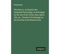 The Soul; or, An Inquiry into Scriptural Psychology, as Developed by the Use of the Terms, Soul, Spirit, Life, etc., Viewed in Its Bearings on the Doctrine of the Resurrection