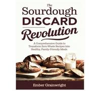 The Sourdough Discard Revolution: A Comprehensive Guide to Transform Zero-Waste Recipes into Healthy, Family-Friendly Meals