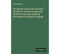 The Spanish Teacher and Colloquial Phrasebook. An Easy and Agreeable Method of Acquiring a Speaking Knowledge of the Spanish Language
