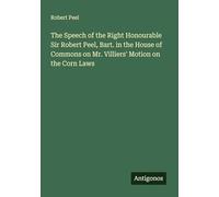 The Speech of the Right Honourable Sir Robert Peel, Bart. in the House of Commons on Mr. Villiers' Motion on the Corn Laws