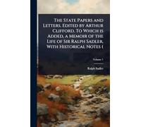The State Papers and Letters. Edited by Arthur Clifford. To Which is Added, a Memoir of the Life of Sir Ralph Sadler, With Historical Notes (