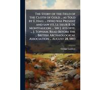 The Story of the Field of the Cloth of Gold ... as Told by E. Hall ... (who was Present and saw it), Le Sieur B. de Montfaucon, ... Sir J. Ayloffe, ... J. Topham. Read Before the ... British ArchÃ]ological Association ... August 28, 1883