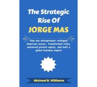 The Strategic Rise of Jorge Mas: How one entrepreneur reshaped American soccer, transformed cities, mastered private equity, and built a global business empire