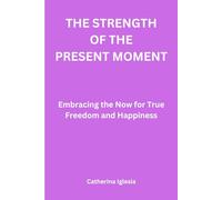 The Strength of The Present Moment: Embracing the Now for True Freedom and Happiness