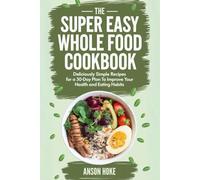 The Super Easy Whole Food Eating Cookbook: Deliciously Simple Recipes for a 30-Day Plan to Improve Your Health and Eating Habits