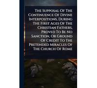 The Supposal Of The Continuence Of Divine Interpositions, During The First Ages Of The Christian Fathers, Proved To Be No Sanction, Or Ground Of Credit To The Pretended Miracles Of The Church Of Rome
