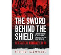 The Sword Behind the Shield: A Combat History of the German Efforts to Relieve Budapest 1945 - Operation 'konrad' I, III, III