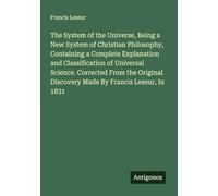 The System of the Universe, Being a New System of Christian Philosophy, Containing a Complete Explanation and Classification of Universal Science. ... Discovery Made By Francis Leseur, In 1831