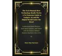 The Tech Manual: How Technology Really Works - A No-Nonsense Guide to Gadgets, AI, and the Digital World Under the Hood: Understand Smart Devices, ... the Science Behind Modern Machines Like a Pro