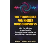 The Techniques for Higher Consciousness: Raise Your Vibration, Deepen Empathy, Strengthen Logical Integrity, and Align with Heart-Brain Coherence