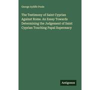 The Testimony of Saint Cyprian Against Rome. An Essay Towards Determining the Judgement of Saint Cyprian Touching Papal Supermacy