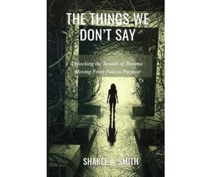 The Things We Don't Say: Unlocking the Sounds of Trauma: Moving From Pain to Purpose