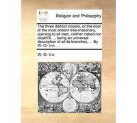 The Three Distinct Knocks, or the Door of the Most Antient Free-Masonary, Opening to All Men, Neither Naked Nor Cloath'd, ... Being an Universal Description of All Its Branches, ... by W- O- V-N. ...