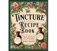 The Tincture Recipe Book: A Complete Guide to Crafting Natural Herbal Remedies for Beginners W/ Popular Herbs, and Experts W/ Mixed Herb Extractions, for Common Ailments