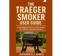 THE TRAEGER SMOKER USER GUIDE: A BEGINNER'S STEP-BY- STEP TO PERFECT SMOKED MEALS